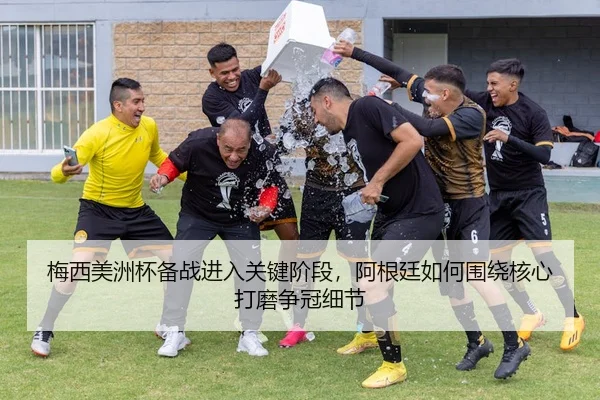 梅西美洲杯备战进入关键阶段，阿根廷如何围绕核心打磨争冠细节