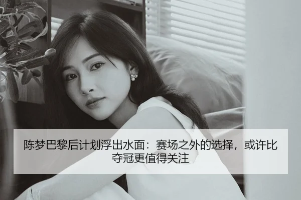 陈梦巴黎后计划浮出水面：赛场之外的选择，或许比夺冠更值得关注