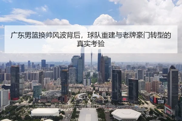 广东男篮换帅风波背后，球队重建与老牌豪门转型的真实考验