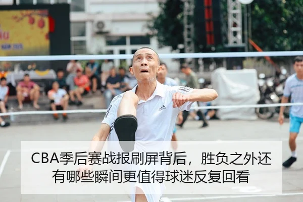 CBA季后赛战报刷屏背后，胜负之外还有哪些瞬间更值得球迷反复回看